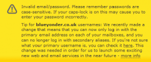 Invalid email/password. Tip for blueyonder.co.uk usernames: We recently made a change that means that you can now only log in with the primary email address on each of your mailboxes, and you can no longer log in with secondary aliases. If you're not sure what your primary username is, you can check it here. This change was needed in order for us to launch some exciting new web and email services in the near future - more info